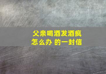 父亲喝酒发酒疯怎么办 的一封信